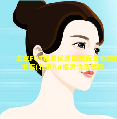 北京FUT植发优选医院医生 🐋 推荐(北京fut植发优选医院医生推荐)